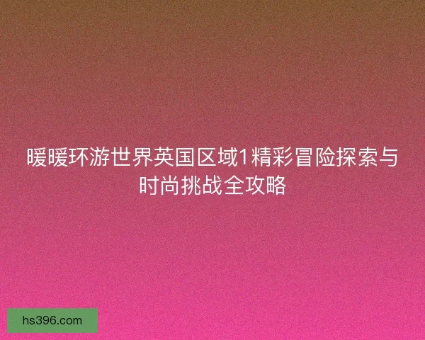暖暖环游世界英国区域1精彩冒险探索与时尚挑战全攻略