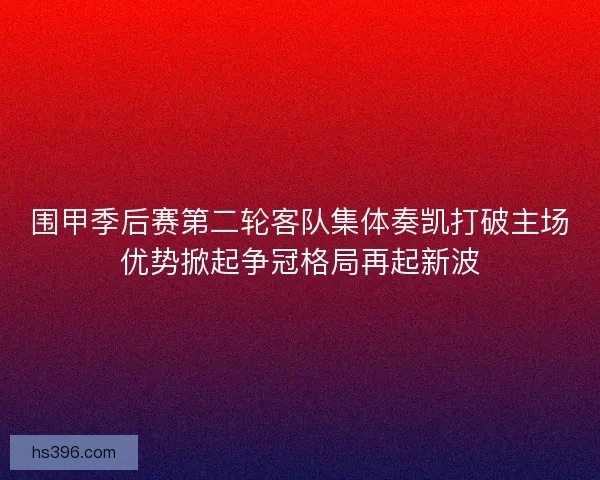 围甲季后赛第二轮客队集体奏凯打破主场优势掀起争冠格局再起新波