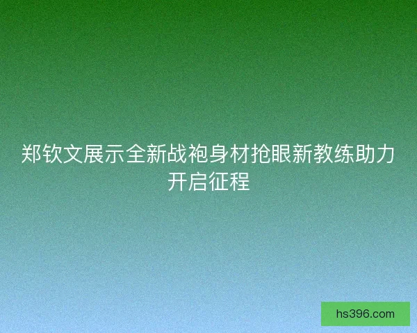 郑钦文展示全新战袍身材抢眼新教练助力开启征程